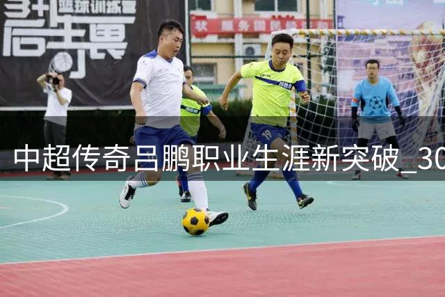 中超传奇吕鹏职业生涯新突破 300场征程书写不屈赞歌