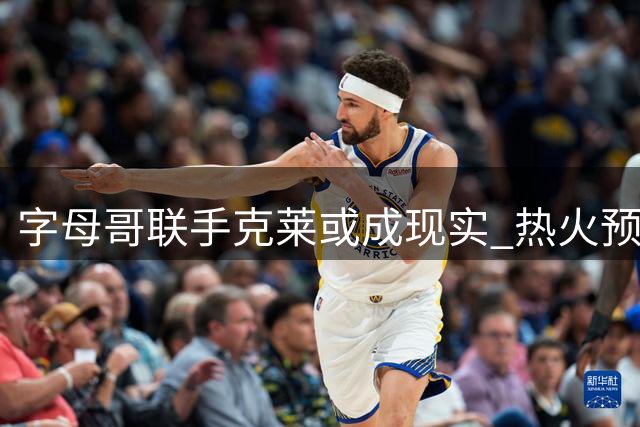 字母哥联手克莱或成现实 热火预留中产特例静候神射手加盟