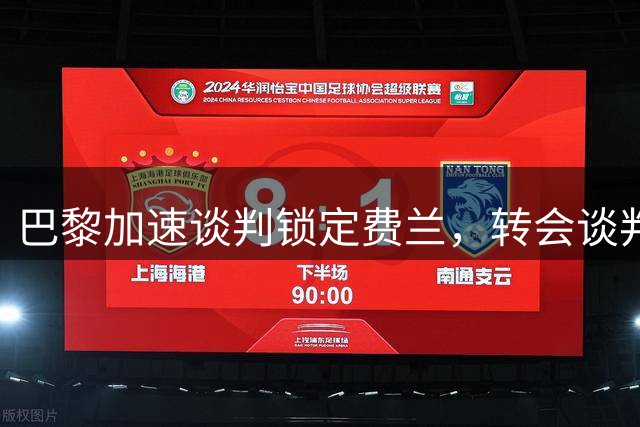 巴黎加速谈判锁定费兰，转会谈判进入关键阶段