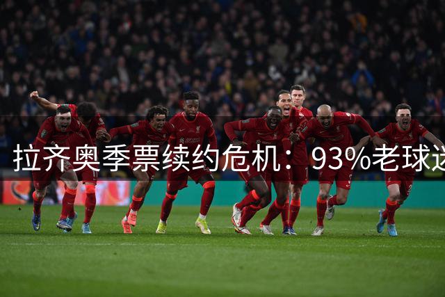 拉齐奥季票续约危机：93%老球迷拒绝续费，俱乐部收入面临重创