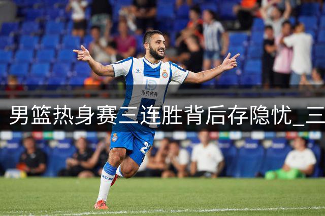 男篮热身赛三连胜背后存隐忧 三大主力缺席引争议