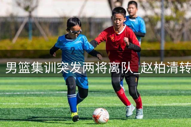 男篮集训突发两将离队 赵柏清转会风波升级 曾繁日签约江苏引热议