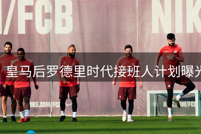 皇马后罗德里时代接班人计划曝光 穆帅双线布局显智慧导