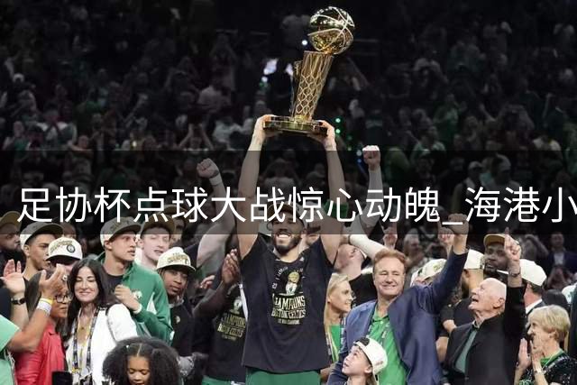 足协杯点球大战惊心动魄 海港小将刘祝润一锤定音淘汰深圳