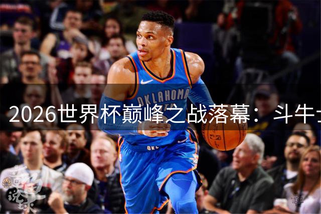 2026世界杯巅峰之战落幕：斗牛士军团登顶 新王加冕引发世纪之争