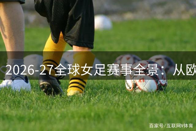 2026-27全球女足赛事全景：从欧冠到世界杯的完整赛历解析