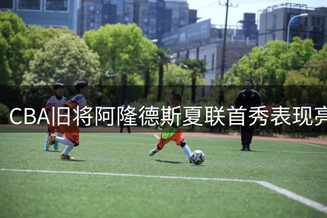 CBA旧将阿隆德斯夏联首秀表现亮眼 全能数据背后暗藏隐忧