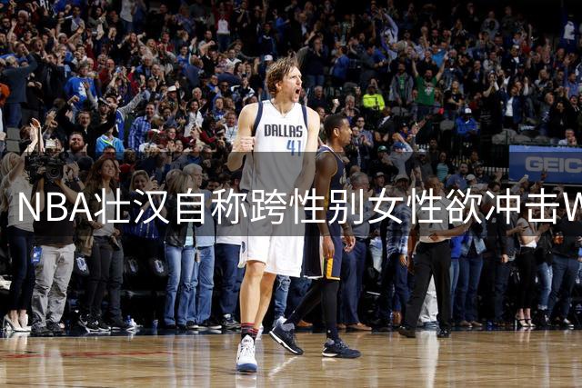 NBA壮汉自称"跨性别女性"欲冲击WNBA 引发美国女篮身份认同大战