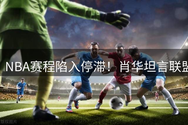 NBA赛程陷入停滞！肖华坦言联盟运作被詹姆斯决策绑架